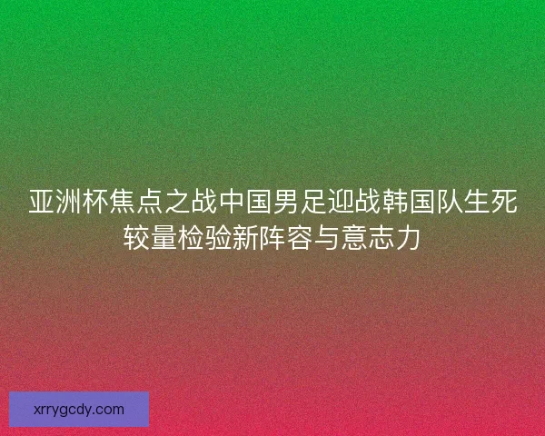 亚洲杯焦点之战中国男足迎战韩国队生死较量检验新阵容与意志力