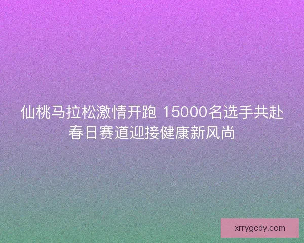 仙桃马拉松激情开跑 15000名选手共赴春日赛道迎接健康新风尚